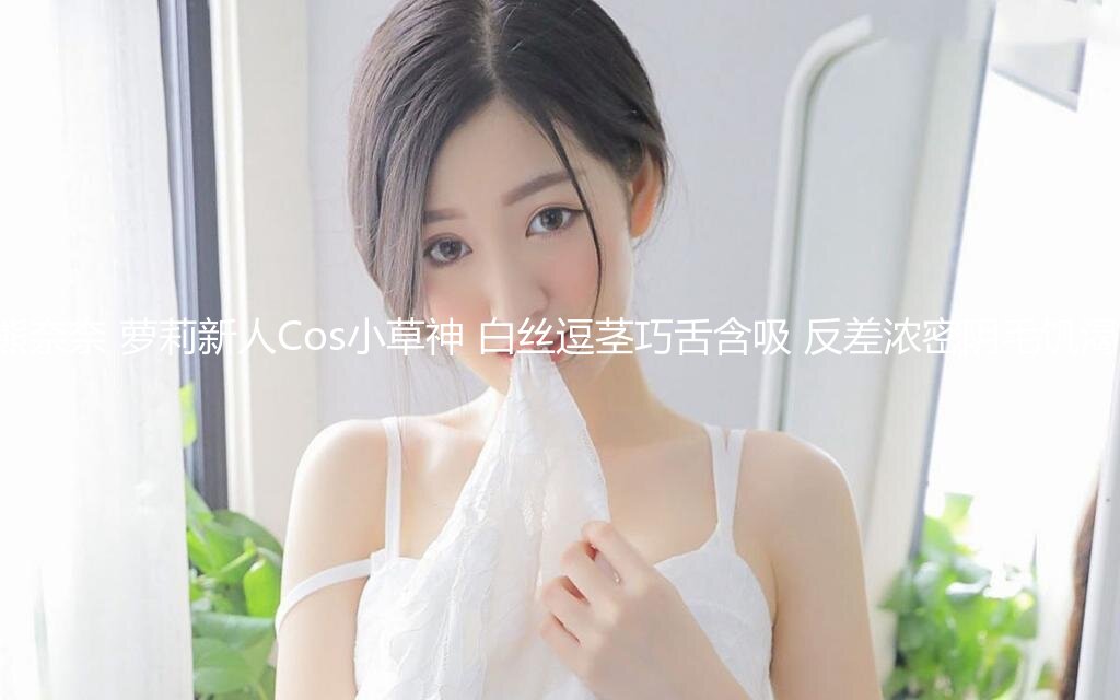 【极品二次元】小熊奈奈 萝莉新人Cos小草神 白丝逗茎巧舌含吸 反差浓密阴毛饥渴小穴 爆肏缴射中出