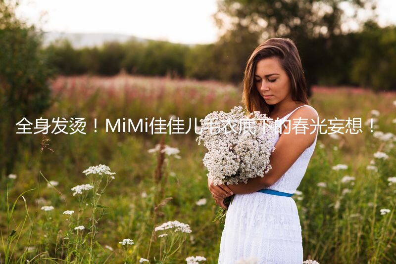 全身发烫！MiMi佳佳儿毛衣底下的春光妄想！