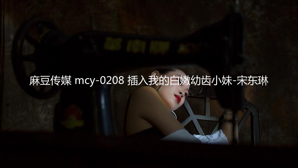 麻豆传媒 mcy-0208 插入我的白嫩幼齿小妹-宋东琳